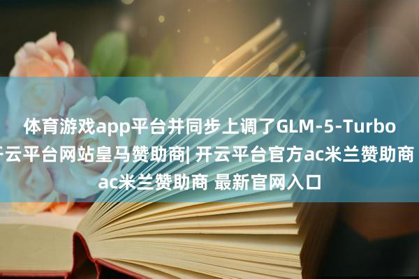 体育游戏app平台并同步上调了GLM-5-Turbo的API价钱-开云平台网站皇马赞助商| 开云平台官方ac米兰赞助商 最新官网入口