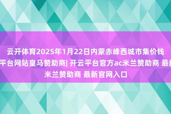云开体育2025年1月22日内蒙赤峰西城市集价钱行情-开云平台网站皇马赞助商| 开云平台官方ac米兰赞助商 最新官网入口