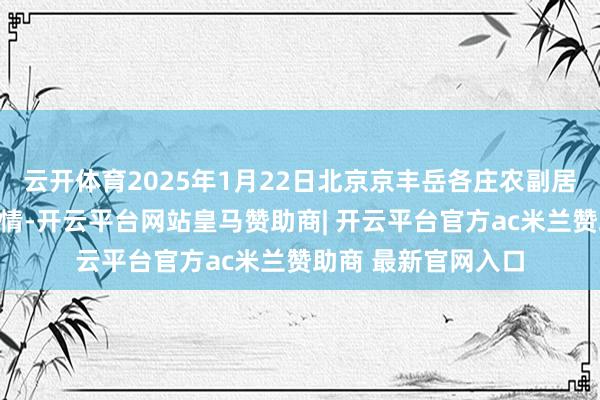 云开体育2025年1月22日北京京丰岳各庄农副居品批发市集价钱行情-开云平台网站皇马赞助商| 开云平台官方ac米兰赞助商 最新官网入口
