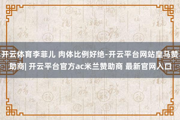 开云体育李菲儿 肉体比例好绝-开云平台网站皇马赞助商| 开云平台官方ac米兰赞助商 最新官网入口