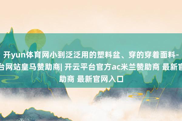 开yun体育网小到泛泛用的塑料盆、穿的穿着面料-开云平台网站皇马赞助商| 开云平台官方ac米兰赞助商 最新官网入口