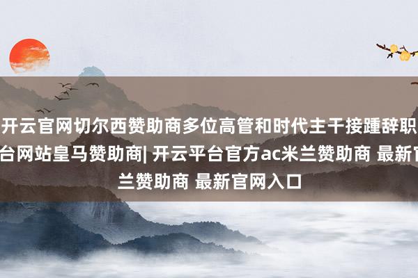 开云官网切尔西赞助商多位高管和时代主干接踵辞职-开云平台网站皇马赞助商| 开云平台官方ac米兰赞助商 最新官网入口