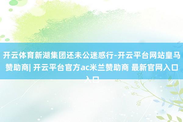 开云体育新湖集团还未公迷惑行-开云平台网站皇马赞助商| 开云平台官方ac米兰赞助商 最新官网入口