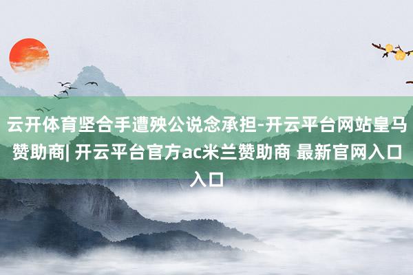 云开体育坚合手遭殃公说念承担-开云平台网站皇马赞助商| 开云平台官方ac米兰赞助商 最新官网入口