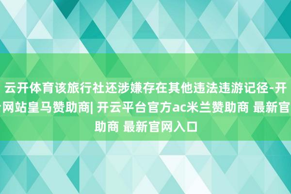 云开体育该旅行社还涉嫌存在其他违法违游记径-开云平台网站皇马赞助商| 开云平台官方ac米兰赞助商 最新官网入口