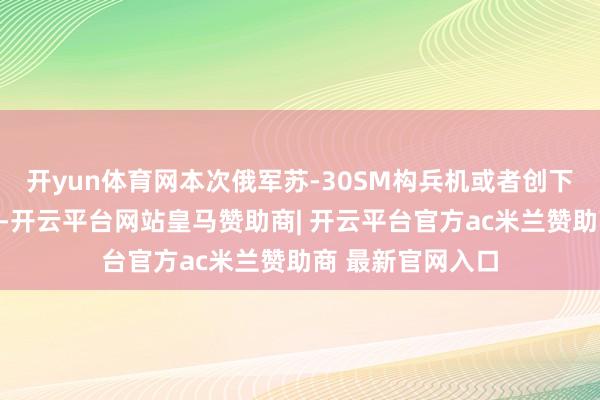 开yun体育网本次俄军苏-30SM构兵机或者创下超而已狙杀记录-开云平台网站皇马赞助商| 开云平台官方ac米兰赞助商 最新官网入口