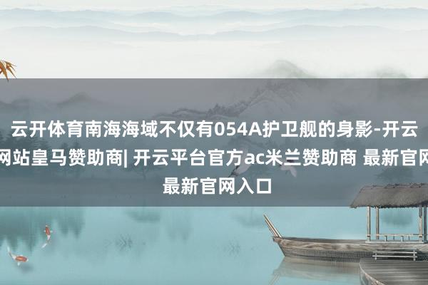云开体育南海海域不仅有054A护卫舰的身影-开云平台网站皇马赞助商| 开云平台官方ac米兰赞助商 最新官网入口