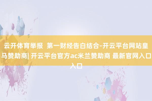 云开体育举报 第一财经告白结合-开云平台网站皇马赞助商| 开云平台官方ac米兰赞助商 最新官网入口