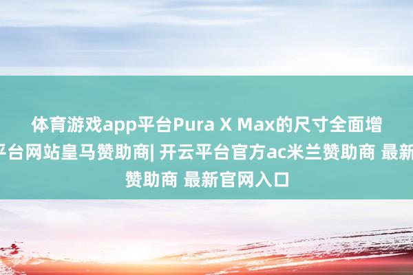 体育游戏app平台Pura X Max的尺寸全面增大-开云平台网站皇马赞助商| 开云平台官方ac米兰赞助商 最新官网入口