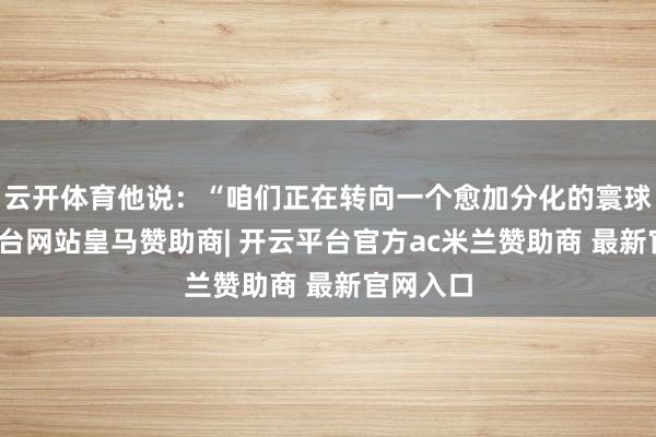云开体育他说：“咱们正在转向一个愈加分化的寰球-开云平台网站皇马赞助商| 开云平台官方ac米兰赞助商 最新官网入口