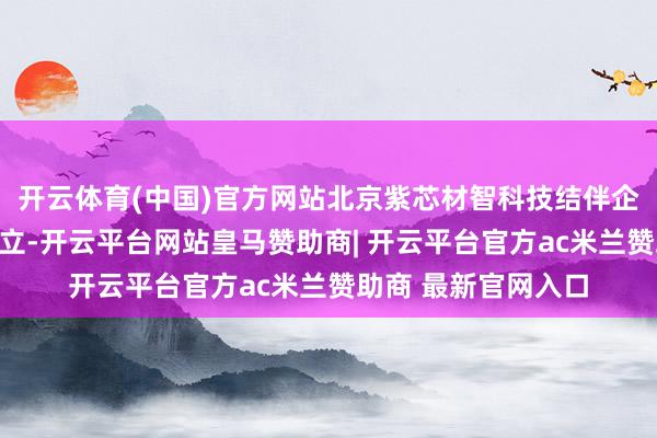 开云体育(中国)官方网站北京紫芯材智科技结伴企业（有限结伴）设立-开云平台网站皇马赞助商| 开云平台官方ac米兰赞助商 最新官网入口