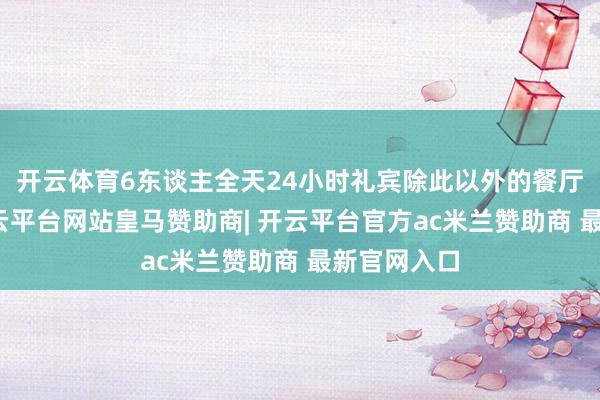开云体育6东谈主全天24小时礼宾除此以外的餐厅、吧台-开云平台网站皇马赞助商| 开云平台官方ac米兰赞助商 最新官网入口