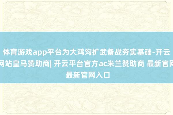 体育游戏app平台为大鸿沟扩武备战夯实基础-开云平台网站皇马赞助商| 开云平台官方ac米兰赞助商 最新官网入口