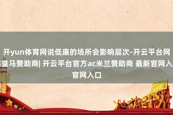 开yun体育网说低廉的场所会影响层次-开云平台网站皇马赞助商| 开云平台官方ac米兰赞助商 最新官网入口