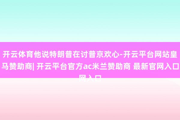 开云体育他说特朗普在讨普京欢心-开云平台网站皇马赞助商| 开云平台官方ac米兰赞助商 最新官网入口