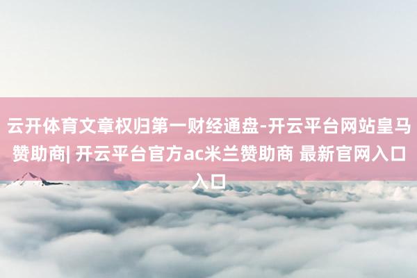 云开体育文章权归第一财经通盘-开云平台网站皇马赞助商| 开云平台官方ac米兰赞助商 最新官网入口