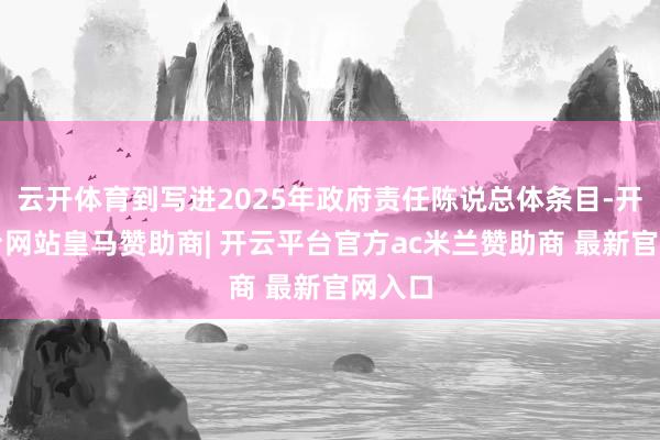 云开体育到写进2025年政府责任陈说总体条目-开云平台网站皇马赞助商| 开云平台官方ac米兰赞助商 最新官网入口