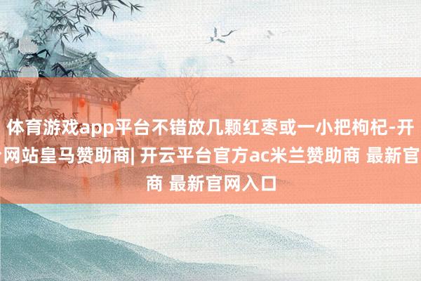 体育游戏app平台不错放几颗红枣或一小把枸杞-开云平台网站皇马赞助商| 开云平台官方ac米兰赞助商 最新官网入口