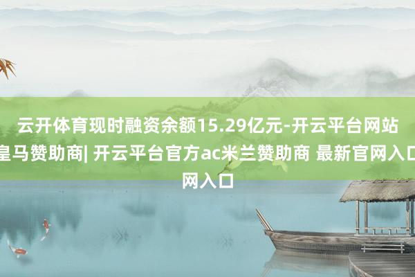 云开体育现时融资余额15.29亿元-开云平台网站皇马赞助商| 开云平台官方ac米兰赞助商 最新官网入口