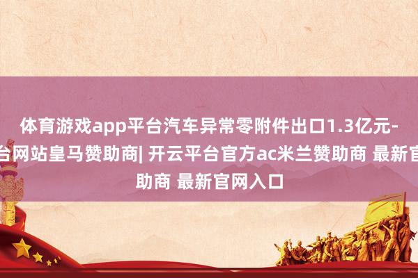 体育游戏app平台汽车异常零附件出口1.3亿元-开云平台网站皇马赞助商| 开云平台官方ac米兰赞助商 最新官网入口