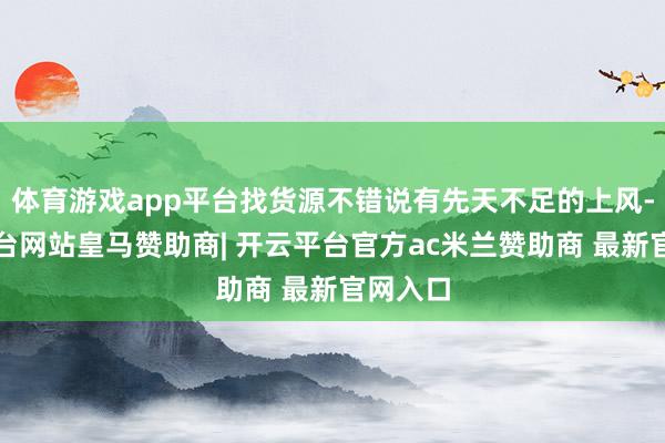 体育游戏app平台找货源不错说有先天不足的上风-开云平台网站皇马赞助商| 开云平台官方ac米兰赞助商 最新官网入口
