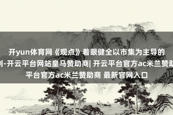 开yun体育网　　《观点》着眼健全以市集为主导的药品价钱酿成机制-开云平台网站皇马赞助商| 开云平台官方ac米兰赞助商 最新官网入口