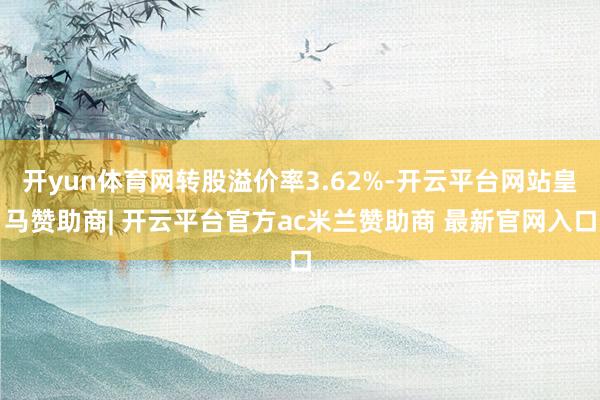 开yun体育网转股溢价率3.62%-开云平台网站皇马赞助商| 开云平台官方ac米兰赞助商 最新官网入口