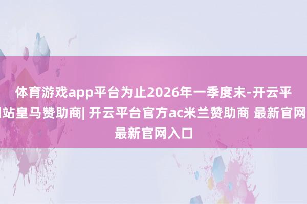 体育游戏app平台为止2026年一季度末-开云平台网站皇马赞助商| 开云平台官方ac米兰赞助商 最新官网入口