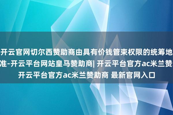 开云官网切尔西赞助商由具有价钱管束权限的统筹地区对照全省价钱基准-开云平台网站皇马赞助商| 开云平台官方ac米兰赞助商 最新官网入口