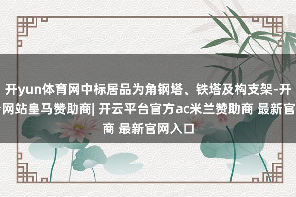 开yun体育网中标居品为角钢塔、铁塔及构支架-开云平台网站皇马赞助商| 开云平台官方ac米兰赞助商 最新官网入口