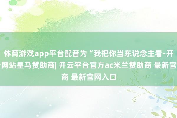 体育游戏app平台配音为“我把你当东说念主看-开云平台网站皇马赞助商| 开云平台官方ac米兰赞助商 最新官网入口