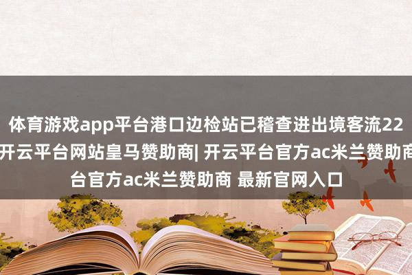 体育游戏app平台港口边检站已稽查进出境客流22.6万东谈主次-开云平台网站皇马赞助商| 开云平台官方ac米兰赞助商 最新官网入口