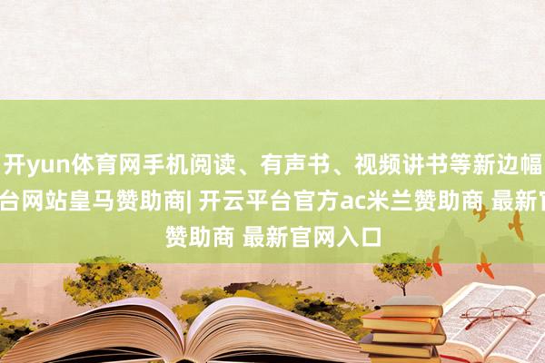 开yun体育网手机阅读、有声书、视频讲书等新边幅-开云平台网站皇马赞助商| 开云平台官方ac米兰赞助商 最新官网入口