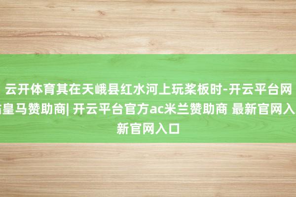 云开体育其在天峨县红水河上玩桨板时-开云平台网站皇马赞助商| 开云平台官方ac米兰赞助商 最新官网入口