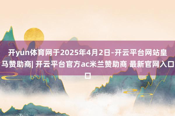 开yun体育网于2025年4月2日-开云平台网站皇马赞助商| 开云平台官方ac米兰赞助商 最新官网入口