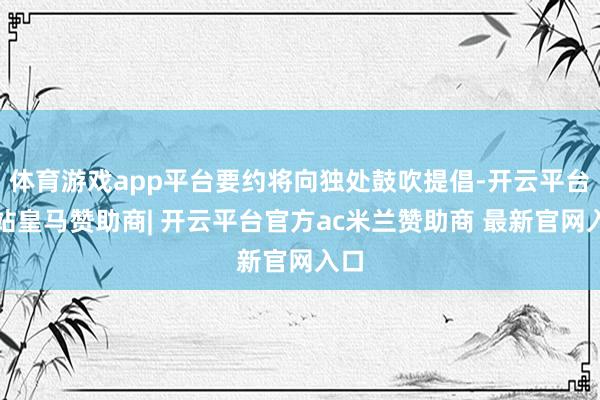 体育游戏app平台要约将向独处鼓吹提倡-开云平台网站皇马赞助商| 开云平台官方ac米兰赞助商 最新官网入口