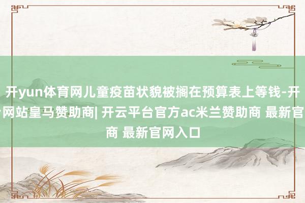 开yun体育网儿童疫苗状貌被搁在预算表上等钱-开云平台网站皇马赞助商| 开云平台官方ac米兰赞助商 最新官网入口
