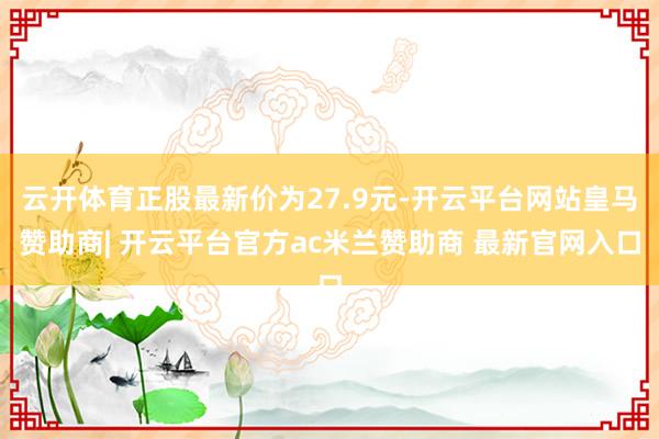 云开体育正股最新价为27.9元-开云平台网站皇马赞助商| 开云平台官方ac米兰赞助商 最新官网入口