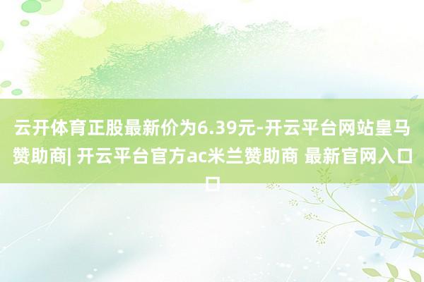 云开体育正股最新价为6.39元-开云平台网站皇马赞助商| 开云平台官方ac米兰赞助商 最新官网入口