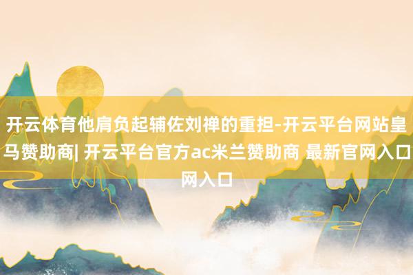 开云体育他肩负起辅佐刘禅的重担-开云平台网站皇马赞助商| 开云平台官方ac米兰赞助商 最新官网入口