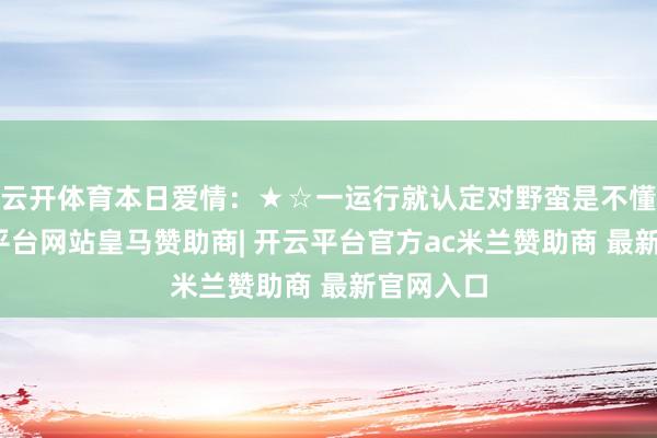 云开体育本日爱情：★☆一运行就认定对野蛮是不懂你-开云平台网站皇马赞助商| 开云平台官方ac米兰赞助商 最新官网入口