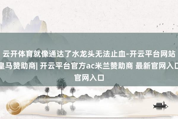 云开体育就像通达了水龙头无法止血-开云平台网站皇马赞助商| 开云平台官方ac米兰赞助商 最新官网入口