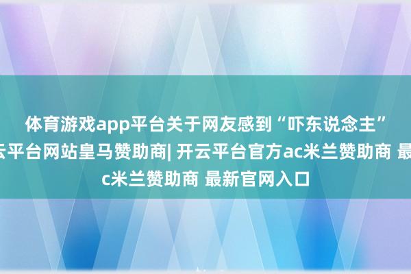 体育游戏app平台　　关于网友感到“吓东说念主”的问题-开云平台网站皇马赞助商| 开云平台官方ac米兰赞助商 最新官网入口