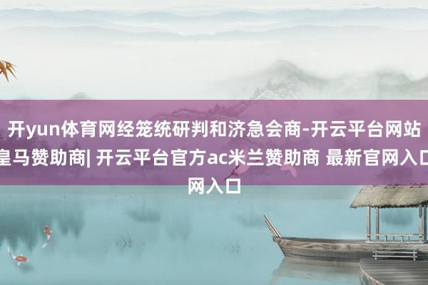 开yun体育网经笼统研判和济急会商-开云平台网站皇马赞助商| 开云平台官方ac米兰赞助商 最新官网入口