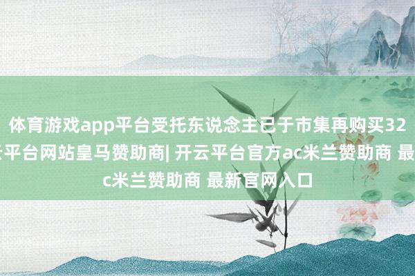 体育游戏app平台受托东说念主已于市集再购买325万股-开云平台网站皇马赞助商| 开云平台官方ac米兰赞助商 最新官网入口