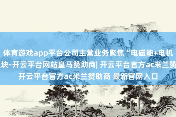 体育游戏app平台公司主营业务聚焦“电磁能+电机+电控”三大主业板块-开云平台网站皇马赞助商| 开云平台官方ac米兰赞助商 最新官网入口