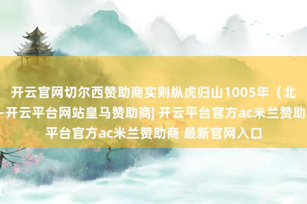 开云官网切尔西赞助商实则纵虎归山1005年（北宋真宗景德二年-开云平台网站皇马赞助商| 开云平台官方ac米兰赞助商 最新官网入口