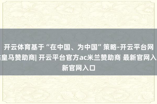 开云体育基于“在中国、为中国”策略-开云平台网站皇马赞助商| 开云平台官方ac米兰赞助商 最新官网入口