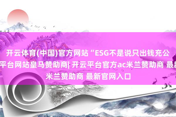 开云体育(中国)官方网站“ESG不是说只出钱充公益的-开云平台网站皇马赞助商| 开云平台官方ac米兰赞助商 最新官网入口