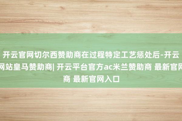 开云官网切尔西赞助商在过程特定工艺惩处后-开云平台网站皇马赞助商| 开云平台官方ac米兰赞助商 最新官网入口